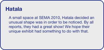 Hatala
A small space at SEMA 2010, Hatala decided an unusual shape was in order to be noticed. By all reports, they had a great show! We hope their unique exhibit had something to do with that.

