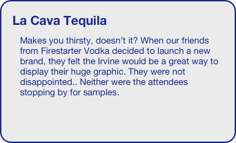 La Cava Tequila
Makes you thirsty, doesn’t it? When our friends from Firestarter Vodka decided to launch a new brand, they felt the Irvine would be a great way to display their huge graphic. They were not disappointed.. Neither were the attendees stopping by for samples. 
