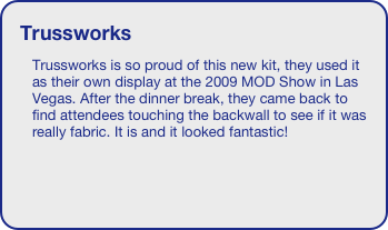 Trussworks
Trussworks is so proud of this new kit, they used it as their own display at the 2009 MOD Show in Las Vegas. After the dinner break, they came back to find attendees touching the backwall to see if it was really fabric. It is and it looked fantastic!
