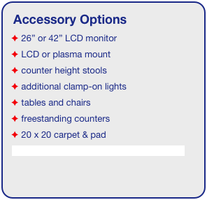Accessory Options
 26” or 42” LCD monitor
 LCD or plasma mount
 counter height stools
 additional clamp-on lights
 tables and chairs
 freestanding counters
 20 x 20 carpet & pad
See accessory page for details & pricing!