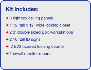 Kit Includes:
3 lightbox ceiling panels
1 12’ tall x 12’ wide locking closet
2 3’ double sided Box workstations
2 16’ tall ID signs
 2 EV2 tapered locking counter
1 inwall monitor mount