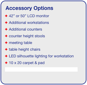 Accessory Options
 42” or 50” LCD monitor
 Additional workstations
 Additional counters
 counter height stools
 meeting table
 table height chairs
 LED silhouette lighting for workstation
 10 x 20 carpet & pad
See accessory page for details & pricing!