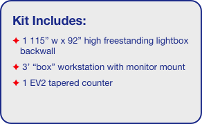 Kit Includes:
 1 115” w x 92” high freestanding lightbox backwall
 3’ “box” workstation with monitor mount
 1 EV2 tapered counter