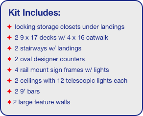 Kit Includes:
 locking storage closets under landings
 2 9 x 17 decks w/ 4 x 16 catwalk
 2 stairways w/ landings
 2 oval designer counters
 4 rail mount sign frames w/ lights
 2 ceilings with 12 telescopic lights each
 2 9’ bars
2 large feature walls