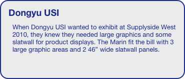 Dongyu USI
When Dongyu USI wanted to exhibit at Supplyside West 2010, they knew they needed large graphics and some slatwall for product displays. The Marin fit the bill with 3 large graphic areas and 2 46” wide slatwall panels.