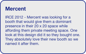 Mercent
IRCE 2012 - Mercent was looking for a booth that would give them a dominant presence in their 20 x 20 space while affording them private meeting space. One look at this design did it so they bought one. They absolutely love their new booth so we named it after them. 

