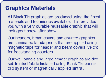 Graphics Materials
All Black Tie graphics are produced using the finest materials and techniques available. This provides you with a very durable reuseable graphic that will look great show after show!
Our headers, beam covers and counter graphics are  laminated lamda prints that are applied using magnetic tape for header and beam covers, velcro for freestanding counters.
Our wall panels and large header graphics are dye- sublimated fabric installed using Black Tie banner clip system or magnetically applied sintra . 