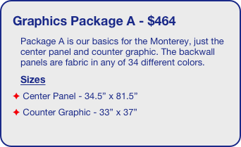 Graphics Package A - $464
Package A is our basics for the Monterey, just the center panel and counter graphic. The backwall panels are fabric in any of 34 different colors.
Sizes
 Center Panel - 34.5” x 81.5”
 Counter Graphic - 33” x 37”