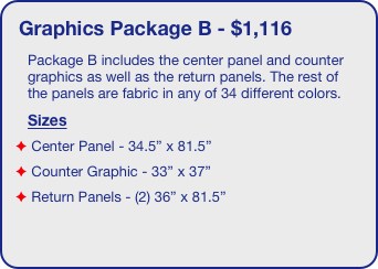 Graphics Package B - $1,116
Package B includes the center panel and counter graphics as well as the return panels. The rest of the panels are fabric in any of 34 different colors.
Sizes
 Center Panel - 34.5” x 81.5”
 Counter Graphic - 33” x 37”
 Return Panels - (2) 36” x 81.5”
