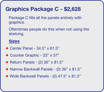 Graphics Package C - $2,628
Package C fills all the panels entirely with graphics. 
Oftentimes people do this when not using the shelving. 
Sizes
 Center Panel - 34.5” x 81.5”
 Counter Graphic - 33” x 37”
 Return Panels - (2) 36” x 81.5”
 Narrow Backwall Panels - (2) 36” x 81.5”
 Wide Backwall Panels - (2) 47.5” x 81.5”