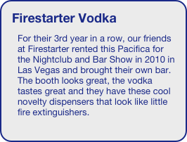 Firestarter Vodka
For their 3rd year in a row, our friends at Firestarter rented this Pacifica for the Nightclub and Bar Show in 2010 in Las Vegas and brought their own bar. The booth looks great, the vodka tastes great and they have these cool novelty dispensers that look like little fire extinguishers.
