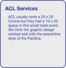 ACL Services
ACL usually rents a 20 x 20 Covina but they had a 10 x 20 space in this small hotel event. We think the graphic design worked well with the serpentine style of the Pacifica.
