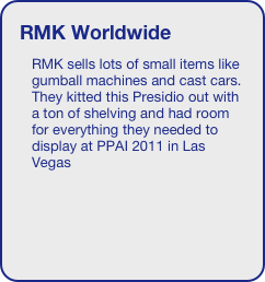 RMK Worldwide
RMK sells lots of small items like gumball machines and cast cars. They kitted this Presidio out with a ton of shelving and had room for everything they needed to display at PPAI 2011 in Las Vegas



