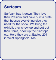 Surfcam
Surfcam has it down. They love their Presidio and have built a crate that houses everything else they need for the show. We bring the exhibit, they show up and put out their items, hook up their laptops, etc. Here they are at Eastec 2011 in West Springfield, MA.


