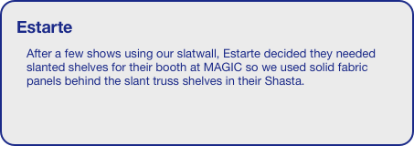 Estarte
After a few shows using our slatwall, Estarte decided they needed slanted shelves for their booth at MAGIC so we used solid fabric panels behind the slant truss shelves in their Shasta. 





