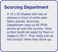 Sourcing Department
A 10 x 50 Shasta with lots of shelves in front of white satin fabric panels. Sourcing Department uses us for PPAI shows all over the country. Here is their booth all ready for them in Vegas in 2011. They really pile on the product when they show up. 





