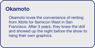 Okamoto
Okamoto loves the convenience of renting from Xibits for Semicon West in San Francisco. After 3 years, they knew the drill and showed up the night before the show to hang their own graphics. 





