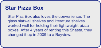 Star Pizza Box
Star Piza Box also loves the convenience. The glass slatwall shelves and literature shelves worked well for holding their lightweight pizza boxes! After 4 years of renting this Shasta, they changed it up in 2009 to a Bayview. 
