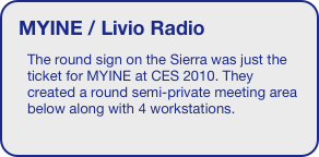MYINE / Livio Radio
The round sign on the Sierra was just the ticket for MYINE at CES 2010. They created a round semi-private meeting area below along with 4 workstations. 