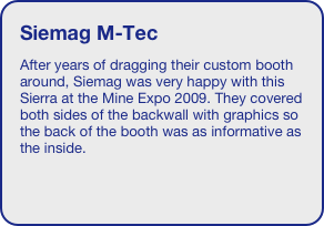 Siemag M-Tec
After years of dragging their custom booth around, Siemag was very happy with this Sierra at the Mine Expo 2009. They covered both sides of the backwall with graphics so the back of the booth was as informative as the inside.


