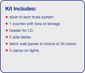 Kit Includes:
 silver hi-tech truss system 
 1 counter with tons of storage 
 header for I.D. 
 2 side tables
 fabric wall panels in choice of 34 colors
 3 clamp-on lights
