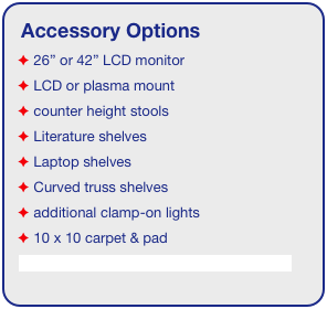 Accessory Options
 26” or 42” LCD monitor
 LCD or plasma mount
 counter height stools
 Literature shelves
 Laptop shelves
 Curved truss shelves
 additional clamp-on lights
 10 x 10 carpet & pad
See accessory page for details & pricing!