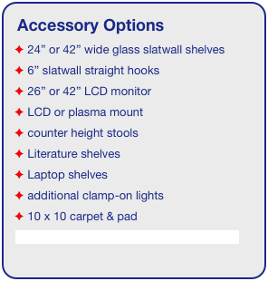 Accessory Options
 24” or 42” wide glass slatwall shelves
 6” slatwall straight hooks    
 26” or 42” LCD monitor
 LCD or plasma mount
 counter height stools
 Literature shelves
 Laptop shelves
 additional clamp-on lights
 10 x 10 carpet & pad
See accessory page for details & pricing!