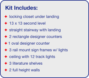 Kit Includes:
 locking closet under landing
 13 x 13 second level
 straight stairway with landing
 2 rectangle designer counters
1 oval designer counter
 3 rail mount sign frames w/ lights
 ceiling with 12 track lights 
 3 literature shelves
 2 full height walls