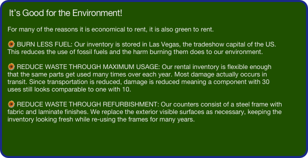 It’s Good for the Environment!

For many of the reasons it is economical to rent, it is also green to rent.

 BURN LESS FUEL: Our inventory is stored in Las Vegas, the tradeshow capital of the US. This reduces the use of fossil fuels and the harm burning them does to our environment. 

 REDUCE WASTE THROUGH MAXIMUM USAGE: Our rental inventory is flexible enough that the same parts get used many times over each year. Most damage actually occurs in transit. Since transportation is reduced, damage is reduced meaning a component with 30 uses still looks comparable to one with 10. 

 REDUCE WASTE THROUGH REFURBISHMENT: Our counters consist of a steel frame with fabric and laminate finishes. We replace the exterior visible surfaces as necessary, keeping the inventory looking fresh while re-using the frames for many years. 


