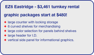 EZ6 Eastridge - $3,461 turnkey rental 
graphic packages start at $480!
large counter with locking storage
6 curved shelves for merchandising
large color selection for panels behind shelves
large header for I.D.
vertical side panel for informational graphics.