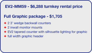 EV2-MM59 - $6,288 turnkey rental price

Full Graphic package - $1,705
2 3’ wedge backwall counters
2 inwall monitor mounts
EV2 tapered counter with silhouette lighting for graphic 
full width graphic header
