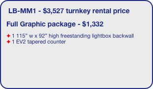 LB-MM1 - $3,527 turnkey rental price
Full Graphic package - $1,332
1 115” w x 92” high freestanding lightbox backwall
1 EV2 tapered counter