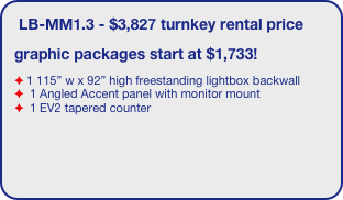 LB-MM1.3 - $3,827 turnkey rental price
graphic packages start at $1,733!
1 115” w x 92” high freestanding lightbox backwall
 1 Angled Accent panel with monitor mount
 1 EV2 tapered counter
