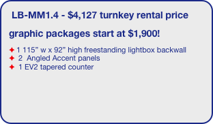 LB-MM1.4 - $4,127 turnkey rental price
graphic packages start at $1,900!
1 115” w x 92” high freestanding lightbox backwall
 2  Angled Accent panels
 1 EV2 tapered counter