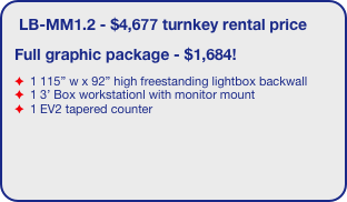 LB-MM1.2 - $4,677 turnkey rental price
Full graphic package - $1,684!
 1 115” w x 92” high freestanding lightbox backwall
 1 3’ Box workstationl with monitor mount
 1 EV2 tapered counter