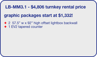 LB-MM3.1 - $4,806 turnkey rental price
graphic packages start at $1,332!
 2  57.5” w x 92” high offset lightbox backwall
 1 EV2 tapered counter