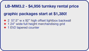 LB-MM3.2 - $4,956 turnkey rental price
graphic packages start at $1,380!
 2  57.5” w x 92” high offset lightbox backwall
 1 24” wide full height merchandising grid
 1 EV2 tapered counter