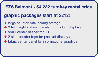 EZ6 Belmont - $4,282 turnkey rental price
graphic packages start at $212!
large counter with locking storage
2 full height slatwall panels for product displays
small center header for I.D.
2 side counter tops for product displays
fabric center panel for informational graphics.