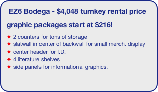 EZ6 Bodega - $4,048 turnkey rental price
graphic packages start at $216!
2 counters for tons of storage
slatwall in center of backwall for small merch. display
center header for I.D.
4 literature shelves
side panels for informational graphics.
