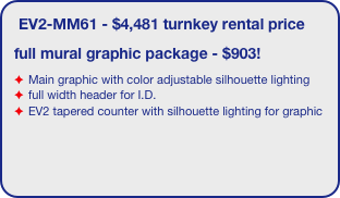 EV2-MM61 - $4,481 turnkey rental price
full mural graphic package - $903!
Main graphic with color adjustable silhouette lighting
full width header for I.D.
EV2 tapered counter with silhouette lighting for graphic
