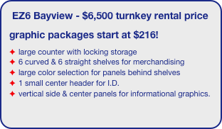 EZ6 Bayview - $6,500 turnkey rental price
graphic packages start at $216!
large counter with locking storage
6 curved & 6 straight shelves for merchandising
large color selection for panels behind shelves
1 small center header for I.D.
vertical side & center panels for informational graphics.