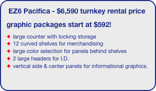 EZ6 Pacifica - $6,590 turnkey rental price
graphic packages start at $592!
large counter with locking storage
12 curved shelves for merchandising
large color selection for panels behind shelves
2 large headers for I.D.
vertical side & center panels for informational graphics.