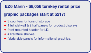 EZ6 Marin - $8,056 turnkey rental price
graphic packages start at $217!
3 counters for tons of storage
1 full slatwall & 2 half panels for product displays
front mounted header for I.D.
4 literature shelves
fabric side panels for informational graphics.