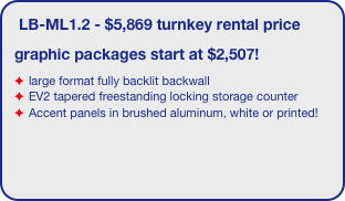 LB-ML1.2 - $5,869 turnkey rental price 
graphic packages start at $2,507!
large format fully backlit backwall 
EV2 tapered freestanding locking storage counter
Accent panels in brushed aluminum, white or printed!