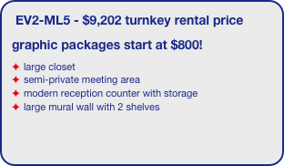 EV2-ML5 - $9,202 turnkey rental price
graphic packages start at $800!
large closet
semi-private meeting area
modern reception counter with storage
large mural wall with 2 shelves
