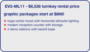 EV2-ML11 - $6,538 turnkey rental price
graphic packages start at $866!
huge center mural with horizontal silhoutte lighting
modern reception counter with storage
2 demo stations with backlit base
