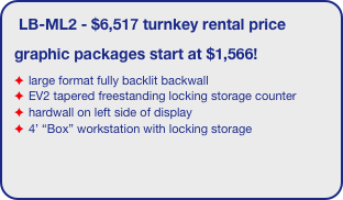 LB-ML2 - $6,517 turnkey rental price
graphic packages start at $1,566!
large format fully backlit backwall 
EV2 tapered freestanding locking storage counter
hardwall on left side of display
4’ “Box” workstation with locking storage
