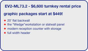 EV2-ML73.2 - $6,600 turnkey rental price
graphic packages start at $449!
20’ flat backwall
the “Wedge”workstation or slatwall panel
modern reception counter with storage
full width header