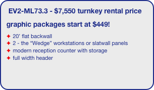 EV2-ML73.3 - $7,550 turnkey rental price
graphic packages start at $449!
20’ flat backwall
2 - the “Wedge” workstations or slatwall panels
modern reception counter with storage
full width header