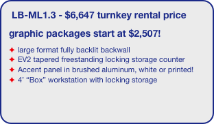 LB-ML1.3 - $6,647 turnkey rental price
graphic packages start at $2,507!
large format fully backlit backwall 
EV2 tapered freestanding locking storage counter
Accent panel in brushed aluminum, white or printed!
4’ “Box” workstation with locking storage
